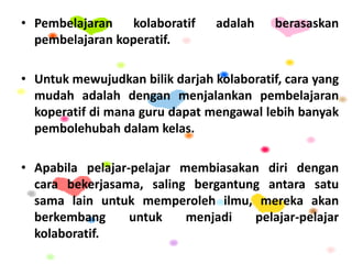 • Pembelajaran kolaboratif adalah berasaskan
pembelajaran koperatif.
• Untuk mewujudkan bilik darjah kolaboratif, cara yang
mudah adalah dengan menjalankan pembelajaran
koperatif di mana guru dapat mengawal lebih banyak
pembolehubah dalam kelas.
• Apabila pelajar-pelajar membiasakan diri dengan
cara bekerjasama, saling bergantung antara satu
sama lain untuk memperoleh ilmu, mereka akan
berkembang untuk menjadi pelajar-pelajar
kolaboratif.
 