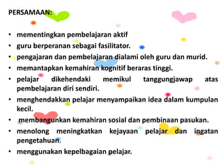 PERSAMAAN:
• mementingkan pembelajaran aktif
• guru berperanan sebagai fasilitator.
• pengajaran dan pembelajaran dialami oleh guru dan murid.
• memantapkan kemahiran kognitif beraras tinggi.
• pelajar dikehendaki memikul tanggungjawap atas
pembelajaran diri sendiri.
• menghendakkan pelajar menyampaikan idea dalam kumpulan
kecil.
• membangunkan kemahiran sosial dan pembinaan pasukan.
• menolong meningkatkan kejayaan pelajar dan ingatan
pengetahuan.
• menggunakan kepelbagaian pelajar.
 