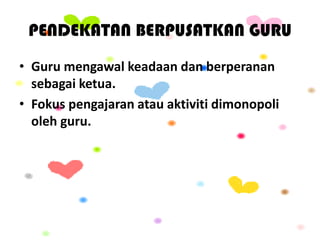 PENDEKATAN BERPUSATKAN GURU
• Guru mengawal keadaan dan berperanan
sebagai ketua.
• Fokus pengajaran atau aktiviti dimonopoli
oleh guru.
 