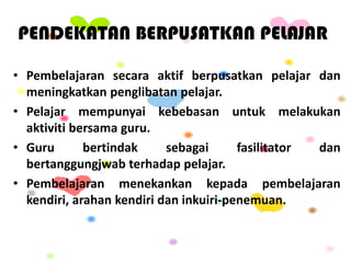 PENDEKATAN BERPUSATKAN PELAJAR
• Pembelajaran secara aktif berpusatkan pelajar dan
meningkatkan penglibatan pelajar.
• Pelajar mempunyai kebebasan untuk melakukan
aktiviti bersama guru.
• Guru bertindak sebagai fasilitator dan
bertanggungjwab terhadap pelajar.
• Pembelajaran menekankan kepada pembelajaran
kendiri, arahan kendiri dan inkuiri-penemuan.
 