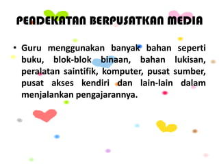 PENDEKATAN BERPUSATKAN MEDIA
• Guru menggunakan banyak bahan seperti
buku, blok-blok binaan, bahan lukisan,
peralatan saintifik, komputer, pusat sumber,
pusat akses kendiri dan lain-lain dalam
menjalankan pengajarannya.
 