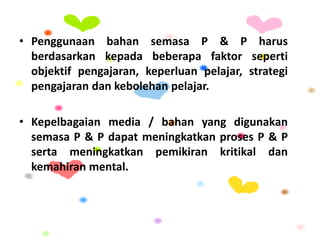 • Penggunaan bahan semasa P & P harus
berdasarkan kepada beberapa faktor seperti
objektif pengajaran, keperluan pelajar, strategi
pengajaran dan kebolehan pelajar.
• Kepelbagaian media / bahan yang digunakan
semasa P & P dapat meningkatkan proses P & P
serta meningkatkan pemikiran kritikal dan
kemahiran mental.
 