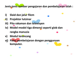 Jenis-jenis sumber pengajaran dan pembelajaran ialah :
i) Slaid dan jalur filem
ii) Projektor lutsinar
iii) Pita rakaman dan televisyen
iv) Model-model tiga dimensi seperti glob dan
rangka manusia
v) Modul terancang
vi) Pakej pembelajaran dengan penggunaan
komputer.
 