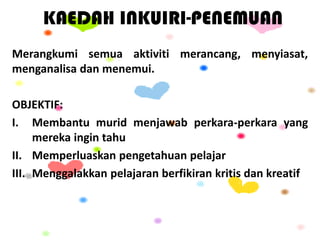 KAEDAH INKUIRI-PENEMUAN
Merangkumi semua aktiviti merancang, menyiasat,
menganalisa dan menemui.
OBJEKTIF:
I. Membantu murid menjawab perkara-perkara yang
mereka ingin tahu
II. Memperluaskan pengetahuan pelajar
III. Menggalakkan pelajaran berfikiran kritis dan kreatif
 