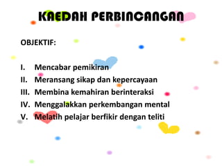 KAEDAH PERBINCANGAN
OBJEKTIF:
I. Mencabar pemikiran
II. Meransang sikap dan kepercayaan
III. Membina kemahiran berinteraksi
IV. Menggalakkan perkembangan mental
V. Melatih pelajar berfikir dengan teliti
 
