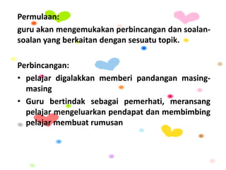 Permulaan:
guru akan mengemukakan perbincangan dan soalan-
soalan yang berkaitan dengan sesuatu topik.
Perbincangan:
• pelajar digalakkan memberi pandangan masing-
masing
• Guru bertindak sebagai pemerhati, meransang
pelajar mengeluarkan pendapat dan membimbing
pelajar membuat rumusan
 