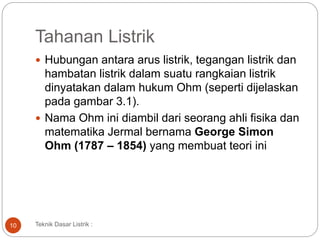 Tahanan Listrik
 Hubungan antara arus listrik, tegangan listrik dan
hambatan listrik dalam suatu rangkaian listrik
dinyatakan dalam hukum Ohm (seperti dijelaskan
pada gambar 3.1).
 Nama Ohm ini diambil dari seorang ahli fisika dan
matematika Jermal bernama George Simon
Ohm (1787 – 1854) yang membuat teori ini
10 Teknik Dasar Listrik :
 