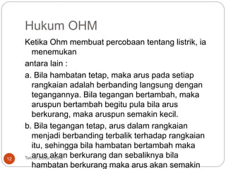 Hukum OHM
Ketika Ohm membuat percobaan tentang listrik, ia
menemukan
antara lain :
a. Bila hambatan tetap, maka arus pada setiap
rangkaian adalah berbanding langsung dengan
tegangannya. Bila tegangan bertambah, maka
aruspun bertambah begitu pula bila arus
berkurang, maka aruspun semakin kecil.
b. Bila tegangan tetap, arus dalam rangkaian
menjadi berbanding terbalik terhadap rangkaian
itu, sehingga bila hambatan bertambah maka
arus akan berkurang dan sebaliknya bila
hambatan berkurang maka arus akan semakin
Teknik Dasar Listrik :12
 