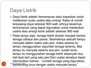 Daya Listrik
 Daya listrik adalah kemampuan atau kapasitas untuk
melakukan suatu usaha atau energi. Kalau di rumah
terpasang daya sebesar 900 watt, artinya besarnya
kemampuan yang dapat digunakan untuk melakukan
usaha atau energi listrik adalah sebesar 900 watt
 Pada lampu pijar, tenaga listrik diubah menjadi bentuk
tenaga cahaya dan panas. Seandainya sebuah lampu
menyala dalam waktu satu jam, maka selama itu
lampu menggunakan sejumlah tenaga tertentu. Bila
lampu itu menyala selama dua jam, sudah tentu
lampu itu menggunakan tenaga listrik sebanyak dua
kali lipat dari yang satu jam.Dari uraian tersebut dapat
disimpulkan bahwa : “Jumlah tenaga yang digunakan,
berbanding lurus dengan waktu menyala lampu”
Teknik Dasar Listrik :13
 