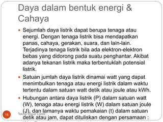 Daya dalam bentuk energi &
Cahaya
 Sejumlah daya listrik dapat berupa tenaga atau
energi. Dengan tenaga listrik bisa mendapatkan
panas, cahaya, gerakan, suara, dan lain-lain.
Terjadinya tenaga listrik bila ada elektron-elektron
bebas yang didorong pada suatu penghantar. Akibat
adanya tekanan listrik maka terbentuklah potensial
listrik.
 Satuan jumlah daya listrik dinamai watt yang dapat
menimbulkan tenaga atau energi listrik dalam waktu
tertentu dalam satuan watt detik atau joule atau kWh.
 Hubungan antara daya listrik (P) dalam satuan watt
(W), tenaga atau energi listrik (W) dalam satuan joule
(J), dan lamanya waktu pemakaian (t) dalam satuan
detik atau jam, dapat dituliskan dengan persamaan :
Teknik Dasar Listrik :15
 