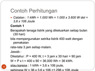 Contoh Perhitungan
 Catatan : 1 kWh = 1.000 Wh = 1.000 x 3.600 W det =
3,6 x 106 Joule
Contoh 1
Berapakah tenaga listrik yang dikeluarkan setiap bulan
(30 hari)
bila mempergunakan setrika listrik 400 watt dengan
pemakaian
rata-rata 3 jam setiap malam.
Jawab :
Diketahui : P = 400 W, t = 3 jam x 30 hari = 90 jam
W = P x t = 400 x 90 = 36.000 Wh = 36 kWh.
atau karena : 1 kWh = 3,6 x 106 joule,Teknik Dasar Listrik :16
 