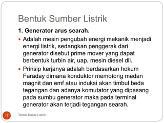 Bentuk Sumber Listrik
1. Generator arus searah.
 Adalah mesin pengubah energi mekanik menjadi
energi listrik, sedangkan penggerak dari
generator disebut prime mover yang dapat
berbentuk turbin air, uap, mesin diesel dll.
 Prinsip kerjanya adalah berdasarkan hokum
Faraday dimana konduktor memotong medan
magnit dan emf atau induksi akan timbul beda
tegangan dan adanya komutator yang dipasang
pada sumbu generator maka pada terminal
generator akan terjadi tegangan searah.
Teknik Dasar Listrik :17
 