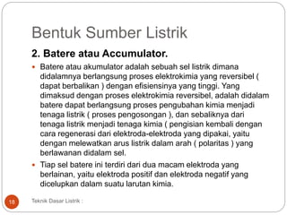 Bentuk Sumber Listrik
2. Batere atau Accumulator.
 Batere atau akumulator adalah sebuah sel listrik dimana
didalamnya berlangsung proses elektrokimia yang reversibel (
dapat berbalikan ) dengan efisiensinya yang tinggi. Yang
dimaksud dengan proses elektrokimia reversibel, adalah didalam
batere dapat berlangsung proses pengubahan kimia menjadi
tenaga listrik ( proses pengosongan ), dan sebaliknya dari
tenaga listrik menjadi tenaga kimia ( pengisian kembali dengan
cara regenerasi dari elektroda-elektroda yang dipakai, yaitu
dengan melewatkan arus listrik dalam arah ( polaritas ) yang
berlawanan didalam sel.
 Tiap sel batere ini terdiri dari dua macam elektroda yang
berlainan, yaitu elektroda positif dan elektroda negatif yang
dicelupkan dalam suatu larutan kimia.
Teknik Dasar Listrik :18
 