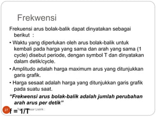 Frekwensi
Frekuensi arus bolak-balik dapat dinyatakan sebagai
berikut :
• Waktu yang diperlukan oleh arus bolak-balik untuk
kembali pada harga yang sama dan arah yang sama (1
cycle) disebut periode, dengan symbol T dan dinyatakan
dalam detik/cycle.
• Amplitudo adalah harga maximum arus yang ditunjukkan
garis grafik.
• Harga sesaat adalah harga yang ditunjukkan garis grafik
pada suatu saat.
“Frekwensi arus bolak-balik adalah jumlah perubahan
arah arus per detik”
f = 1/TTeknik Dasar Listrik :27
 