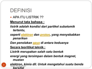 DEFINISI
 APA ITU LISTRIK ??
Menurut tata bahasa :
listrik adalah kondisi dari partikel subatomik
tertentu,
seperti elektron dan proton, yang menyebabkan
penarikan
Dan penolakan gaya di antara keduanya
Secara teoritikal teknik :
Listrik merupakan salah satu bentuk
energi yang tersimpan dalam bentuk magnet,
muatan
elektron, kimia dll. Untuk mengetahui suatu benda
bersifat
3
Teknik Dasar Listrik :
 