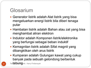 Glosarium
 Generator listrik adalah Alat listrik yang bisa
mengeluarkan energi listrik bila diberi tenaga
putar
 Hambatan listrik adalah Bahan atau zat yang bisa
menghambat aliran elektron
 Induktor adalah Komponen listrik/elektronika
yang berfungsi sebagai beban induktif
 Kemagnitan listrik adalah Sifat magnit yang
dibangkitkan oleh arus listrik
 Kumparan adalah Gulungan kawat yang cukup
banyak pada sebuah gelondong berbentuk
tabungTeknik Dasar Listrik : Harry Firdiansyah31
 