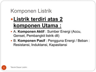 Komponen Listrik
Listrik terdiri atas 2
komponen Utama :
 A. Komponen Aktif : Sumber Energi (Accu,
Genset, Pembangkit listrik dll)
 B. Komponen Pasif : Pengguna Energi / Beban :
Resistansi, Induktansi, Kapasitansi
5 Teknik Dasar Listrik :
 