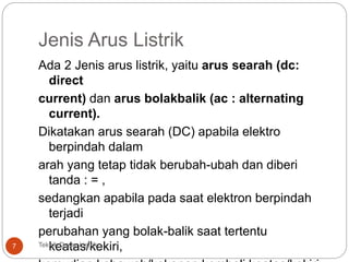 Jenis Arus Listrik
Ada 2 Jenis arus listrik, yaitu arus searah (dc:
direct
current) dan arus bolakbalik (ac : alternating
current).
Dikatakan arus searah (DC) apabila elektro
berpindah dalam
arah yang tetap tidak berubah-ubah dan diberi
tanda : = ,
sedangkan apabila pada saat elektron berpindah
terjadi
perubahan yang bolak-balik saat tertentu
keatas/kekiri,7 Teknik Dasar Listrik :
 