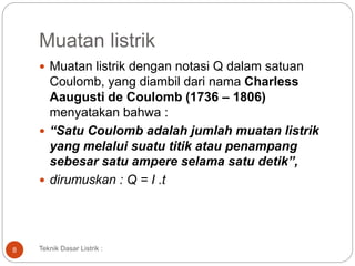 Muatan listrik
 Muatan listrik dengan notasi Q dalam satuan
Coulomb, yang diambil dari nama Charless
Aaugusti de Coulomb (1736 – 1806)
menyatakan bahwa :
 “Satu Coulomb adalah jumlah muatan listrik
yang melalui suatu titik atau penampang
sebesar satu ampere selama satu detik”,
 dirumuskan : Q = I .t
8 Teknik Dasar Listrik :
 