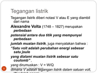 Tegangan listrik
Tegangan listrik diberi notasi V atau E yang diambil
dari nama
Alexandre Volta (1748 – 1827) merupakan
perbedaan
potensial antara dua titik yang mempunyai
perbedaan
jumlah muatan listrik, juga menyatakan bahwa :
“Satu volt adalah perubahan energi sebesar
satu joule
yang dialami muatan listrik sebesar satu
coulomb” ,
yang dirumuskan : V = W/Q
dimana V adalah tegangan listrik dalam satuan volt,9 Teknik Dasar Listrik : Harry Firdiansyah
 