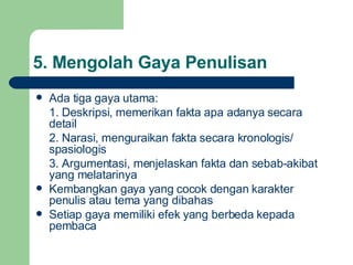 5.  Mengolah Gaya Penulisan Ada tiga gaya utama: 1. Deskripsi, memerikan fakta apa adanya secara detail 2. Narasi, menguraikan fakta secara kronologis/ spasiologis 3. Argumentasi, menjelaskan fakta dan sebab-akibat yang melatarinya Kembangkan gaya yang cocok dengan karakter penulis atau tema yang dibahas Setiap gaya memiliki efek yang berbeda kepada pembaca 