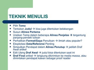 TEKNIK MENULIS Pilih  Tema Tentukan  Judul    bisa juga ditentukan belakangan Susun  Alinea Pertama Uraikan Tema dalam beberapa  Alinea Penjelas     tergantung panjang-pendek tulisan Perhatikan  Format/Gaya  Penulisan    ilmiah atau populer? Eksploitasi  Data/Referensi  Penting Simpulkan Pendapat dalam  Alinea Penutup     jadilah Draf Awal artikel Edit Ulang  Draf Awal     judul bisa ditentukan saat ini Draf Final  artikel    langsung dikirimkan ke media massa, atau dimintakan pendapat kawan sebagai proof reader 
