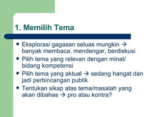 1. Memilih Tema Eksplorasi gagasan seluas mungkin    banyak membaca, mendengar, berdiskusi Pilih tema yang relevan dengan minat/ bidang kompetensi Pilih tema yang aktual    sedang hangat  dan  jadi perbincangan publik Tentukan sikap atas tema/masalah yang akan dibahas    pro atau kontra? 