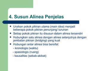 4.  Susun Alinea Penjelas Uraikan pokok pikiran utama ( main idea ) menjadi beberapa pokok pikiran penunjang/ turunan Setiap pokok pikiran itu disusun dalam alinea tersendiri Hubungkan satu alinea dengan alinea selanjutnya dengan jembatan pikiran ( bridging ) yang kuat Hubungan antar alinea bisa bersifat: -  kronologis (waktu) -  spasiologis (ruang) -  kausalitas (sebab-akibat) 