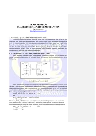 TEKNIK MODULASI
QUADRATURE AMPLITUDE MODULATION
Sigit Kusmaryanto
http://sigitkus.lecture.ub.ac.id
A. PENGERTIAN QUADRATURE AMPLITUDE MODULATION
Quadrature Amplitudo Modulation atau QAM adalah suatu cara pentransmisian pada laju bit-bit yang
lebih tinggi pada saluran/kanal dengan lebar pita yang terbatas. Sebagai contoh penggunaan kumpulan sinyal
QAM 16 titik memungkinkan 9600 bit/detik ditransmisikan pada saluran telepon dengan lebar pita 2700 Hz.
Dalam kasus tersebut empat digit biner yang berurutan harus disimpan dan dikodekan kembali sebagai salah
satu dari 16 bentuk sinyal yang ditransmisikan. Sinyal-sinyal yang dihasilkan dinamakan sinyal modulasi
amplitudo kuadratur (QAM). Sinyal ini dapat ditafsirkan sebagai modulasi amplitudo multitingkat yang
diterapkan secara bebas pada setiap dua pembawa kuadratur.
B. PENTRANSMISIAN QUADRATURE AMPLITUDE MODULATION
Sinyal Quadratur Amplitudo (QAM) mempergunakan dua pembawa kuadratur cos 2πfct dan sin 2πfct,
masing- masing dimodulasikan oleh bit informasi. Metode dari transmisi sinyal memakai Quadrature Carrier
Multiplexing
Gambar 2.1 Metode Transmisi QAM
Sinyal ditransmisikan pada frekuensi carrier yang sama dengan memakai dua pembawa kuadratur Ac cos
2πfct dan Ac sin 2πfct. Untuk mengerjakannya, diandaikan m1(t) dan m2(t) adalah dua sinyal informasi terpisah
yang ditransmisikan melalui kanal. Amplitudo sinyal m1(t) memodulasi pembawa Ac cos 2πfct dan amplitudo
sinyal m2(t) memodulasi pembawa kuadratur Ac sin 2πfct. Dua sinyal dijumlahkan dan ditransmisikan melalui
kanal. Sehingga sinyal yang ditransmisikan adalah
u(t) = Ac m1(t) cos 2πfct + Ac m2(t) sin 2πfct (2.1)
atau
um (t) = Amc gT(t) cos 2πfct + Ams gT(t) sin 2πfct
m = 1,2, ……., M
Dimana Amc dan Ams adalah posisi dari level amplitudo yang diperoleh dari penempatan k-bit sequence ke
dalam amplitudo sinyal. Umumnya, QAM dapat di lihat sebagai bentuk gabungan dari modulasi amplitudo
digital dan modulasi fasa digital. Jadi bentuk gelombang sinyal QAM yang ditransmisikan dapat dinyatakan
umn (t) = Am gT(t) cos (2πfct + θn) (2.2)
m = 1,2,3…….., M1
n = 1,2,3,…….., M2
 