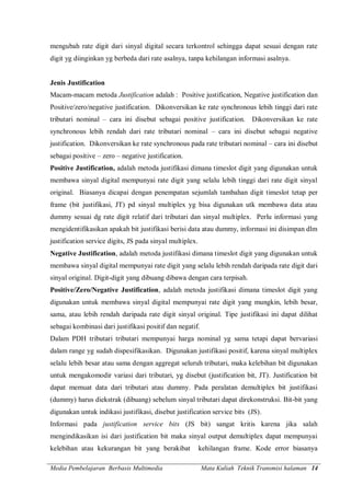 Media Pembelajaran Berbasis Multimedia Mata Kuliah Teknik Transmisi halaman 14
mengubah rate digit dari sinyal digital secara terkontrol sehingga dapat sesuai dengan rate
digit yg diinginkan yg berbeda dari rate asalnya, tanpa kehilangan informasi asalnya.
Jenis Justification
Macam-macam metoda Justification adalah : Positive justification, Negative justification dan
Positive/zero/negative justification. Dikonversikan ke rate synchronous lebih tinggi dari rate
tributari nominal – cara ini disebut sebagai positive justification. Dikonversikan ke rate
synchronous lebih rendah dari rate tributari nominal – cara ini disebut sebagai negative
justification. Dikonversikan ke rate synchronous pada rate tributari nominal – cara ini disebut
sebagai positive – zero – negative justification.
Positive Justification, adalah metoda justifikasi dimana timeslot digit yang digunakan untuk
membawa sinyal digital mempunyai rate digit yang selalu lebih tinggi dari rate digit sinyal
original. Biasanya dicapai dengan penempatan sejumlah tambahan digit timeslot tetap per
frame (bit justifikasi, JT) pd sinyal multiplex yg bisa digunakan utk membawa data atau
dummy sesuai dg rate digit relatif dari tributari dan sinyal multiplex. Perlu informasi yang
mengidentifikasikan apakah bit justifikasi berisi data atau dummy, informasi ini disimpan dlm
justification service digits, JS pada sinyal multiplex.
Negative Justification, adalah metoda justifikasi dimana timeslot digit yang digunakan untuk
membawa sinyal digital mempunyai rate digit yang selalu lebih rendah daripada rate digit dari
sinyal original. Digit-digit yang dibuang dibawa dengan cara terpisah.
Positive/Zero/Negative Justification, adalah metoda justifikasi dimana timeslot digit yang
digunakan untuk membawa sinyal digital mempunyai rate digit yang mungkin, lebih besar,
sama, atau lebih rendah daripada rate digit sinyal original. Tipe justifikasi ini dapat dilihat
sebagai kombinasi dari justifikasi positif dan negatif.
Dalam PDH tributari tributari mempunyai harga nominal yg sama tetapi dapat bervariasi
dalam range yg sudah dispesifikasikan. Digunakan justifikasi positif, karena sinyal multiplex
selalu lebih besar atau sama dengan aggregat seluruh tributari, maka kelebihan bit digunakan
untuk mengakomodir variasi dari tributari, yg disebut (justification bit, JT). Justification bit
dapat memuat data dari tributari atau dummy. Pada peralatan demultiplex bit justifikasi
(dummy) harus diekstrak (dibuang) sebelum sinyal tributari dapat direkonstruksi. Bit-bit yang
digunakan untuk indikasi justifikasi, disebut justification service bits (JS).
Informasi pada justification service bits (JS bit) sangat kritis karena jika salah
mengindikasikan isi dari justification bit maka sinyal output demultiplex dapat mempunyai
kelebihan atau kekurangan bit yang berakibat kehilangan frame. Kode error biasanya
 