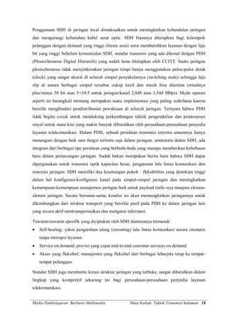 Media Pembelajaran Berbasis Multimedia Mata Kuliah Teknik Transmisi halaman 18
Penggunaan SDH di jaringan local dimaksudkan untuk meningkatkan kehandalan jaringan
dan mengurangi kebutuhan kabel serat optic. SDH biasanya diterapkan bagi kelompok
pelanggan dengan demand yang tinggi (bisnis area) serta membutuhkan layanan dengan laju
bit yang tinggi Sebelum kemunculan SDH, standar transmisi yang ada dikenal dengan PDH
(Plesiochronous Digital Hierarchi) yang sudah lama ditetapkan oleh CCITT. Suatu jaringan
plesiochronous tidak menyinkronkan jaringan tetapi hanya menggunakan pulsa-pulsa detak
(clock) yang sangat akurat di seluruh simpul penyakelarnya (switching node) sehingga laju
slip di antara berbagai simpul tersebut cukup kecil dan masih bisa diterima (misalnya
plus/minus 50 bit atau 5×10-5 untuk jaringan/kanal 2,048 atau 1,544 Mbps). Mode operasi
seperti ini barangkali memang merupakan suatu implementasi yang paling sederhana karena
bersifat menghindari pendistribusian pewaktuan di seluruh jaringan. Ternyata bahwa PDH
tidak begitu cocok untuk mendukung perkembangan teknik pengendalian dan pemrosesan
sinyal untuk masa kini yang makin banyak dibutuhkan oleh perusahaan-perusahaan penyedia
layanan telekomunikasi. Dalam PDH, sebuah peralatan transmisi tertentu umumnya hanya
menangani dengan baik satu fungsi tertentu saja dalam jaringan, sementara dalam SDH, ada
integrasi dari berbagai tipe peralatan yang berbeda-beda yang mampu memberikan kebebasan
baru dalam perancangan jaringan. Sudah bukan merupakan berita baru bahwa SDH dapat
dipergunakan untuk transmisi optik kapasitas besar, pengaturan lalu lintas komunikasi dan
restorasi jaringan. SDH memiliki dua keuntungan pokok : fleksibilitas yang demikian tinggi
dalam hal konfigurasi-konfigurasi kanal pada simpul-simpul jaringan dan meningkatkan
kemampuan-kemampuan manajemen jaringan baik untuk payload trafic-nya maupun elemen-
elemen jaringan. Secara bersama-sama, kondisi ini akan memungkinkan jaringannya untuk
dikembangkan dari struktur transport yang bersifat pasif pada PDH ke dalam jaringan lain
yang secara aktif mentransportasikan dan mengatur informasi.
Tawaran-tawaran spesifik yang diciptakan oleh SDH diantaranya termasuk:
 Self-healing; yakni pengarahan ulang (rerouting) lalu lintas komunikasi secara otomatis
tanpa interupsi layanan.
 Service on demand; provisi yang cepat end-to-end customer services on demand.
 Akses yang fleksibel; manajemen yang fleksibel dari berbagai lebarpita tetap ke tempat-
tempat pelanggan.
Standar SDH juga membantu kreasi struktur jaringan yang terbuka, sangat dibutuhkan dalam
lingkup yang kompetitif sekarang ini bagi perusahaan-perusahaan penyedia layanan
telekomunikasi.
 