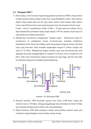 Media Pembelajaran Berbasis Multimedia Mata Kuliah Teknik Transmisi halaman 19
3.1. Mengapa SDH ?
1) Pada awalnya, sistem transmisi digital menggunakan asynchronous (PDH), setiap terminal
di dalam jaringan bekerja dengan timing clock yang dibangkitkan sendiri. Pada transmisi
digital, timing adalah salah satu hal yang utama. Karena clock-clocknya tidak sinkron,
variasi yang lebih besar bisa muncul pada kecepatan clock dan kecepatan bit dari sinyal.
Contoh : sinyal E3 spesifikasinya adalah 34 Mb/s ± 20 ppm (parts per million), hal ini
dapat menghasilkan perbedaan timing sampai dengan 1789 bit/s diantara sinyal-sinyal E3
yang datang satu terhadap yang lainnya.
2) Multiplexing Asynchronous menggunakan “multiple stages”. Sinyal-sinyal seperti E1
asynchronous di multiplexkan (secara bit-interleaving), kemudian kedalamnya
ditambahkan bit-bit ekstra (bit-stuffing) untuk menyamakan kecepatan deretan individual
sinyal yang bervariasi, untuk kemudian digabungkan dengan E1 lainnya menjadi satu
sinyal E2 (8 Mb/s). Mulltiplexing dengan methode yang sama (bit-interleaving) akan
digunakan lagi untuk menggabungkan E2 menjadi E3 (34 mb/s), dan E3 menjadi E4 (140
mb/s). Pada sinyal asynchronous dengan kecepatan bit yang tinggi, add dan drop tidak
bisa dilakukan tanpa proses multiplexing/demultiplexing.
Gambar 1-18. Kelemahan PDH
3) Electrical interfaces, PDH berstandar regional yaitu Eropa (2.048 kbps), Jepang dan
Amerika Utara (1.544 kbps), sehingga penggabungan harus diturunkan ke bitrate 64 kbps
baru kemudian dinaikkan lagi ke bitrate orde yang dikehendaki.
4) Optical interfaces, PDH tidak mempunyai standar untuk peralatan transmisi optik, para
manufactur mengembangkan sesuai hierarkhy masing masing.
 