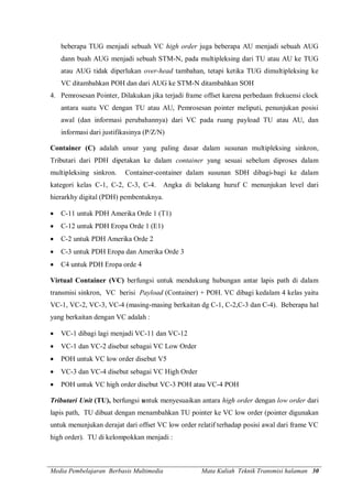 Media Pembelajaran Berbasis Multimedia Mata Kuliah Teknik Transmisi halaman 30
beberapa TUG menjadi sebuah VC high order juga beberapa AU menjadi sebuah AUG
dann buah AUG menjadi sebuah STM-N, pada multipleksing dari TU atau AU ke TUG
atau AUG tidak diperlukan over-head tambahan, tetapi ketika TUG dimultipleksing ke
VC ditambahkan POH dan dari AUG ke STM-N ditambahkan SOH
4. Pemrosesan Pointer, Dilakukan jika terjadi frame offset karena perbedaan frekuensi clock
antara suatu VC dengan TU atau AU, Pemrosesan pointer meliputi, penunjukan posisi
awal (dan informasi perubahannya) dari VC pada ruang payload TU atau AU, dan
informasi dari justifikasinya (P/Z/N)
Container (C) adalah unsur yang paling dasar dalam susunan multipleksing sinkron,
Tributari dari PDH dipetakan ke dalam container yang sesuai sebelum diproses dalam
multipleksing sinkron. Container-container dalam susunan SDH dibagi-bagi ke dalam
kategori kelas C-1, C-2, C-3, C-4. Angka di belakang huruf C menunjukan level dari
hierarkhy digital (PDH) pembentuknya.
 C-11 untuk PDH Amerika Orde 1 (T1)
 C-12 untuk PDH Eropa Orde 1 (E1)
 C-2 untuk PDH Amerika Orde 2
 C-3 untuk PDH Eropa dan Amerika Orde 3
 C4 untuk PDH Eropa orde 4
Virtual Container (VC) berfungsi untuk mendukung hubungan antar lapis path di dalam
transmisi sinkron, VC berisi Payload (Container) + POH. VC dibagi kedalam 4 kelas yaitu
VC-1, VC-2, VC-3, VC-4 (masing-masing berkaitan dg C-1, C-2,C-3 dan C-4). Beberapa hal
yang berkaitan dengan VC adalah :
 VC-1 dibagi lagi menjadi VC-11 dan VC-12
 VC-1 dan VC-2 disebut sebagai VC Low Order
 POH untuk VC low order disebut V5
 VC-3 dan VC-4 disebut sebagai VC High Order
 POH untuk VC high order disebut VC-3 POH atau VC-4 POH
Tributari Unit (TU), berfungsi untuk menyesuaikan antara high order dengan low order dari
lapis path, TU dibuat dengan menambahkan TU pointer ke VC low order (pointer digunakan
untuk menunjukan derajat dari offset VC low order relatif terhadap posisi awal dari frame VC
high order). TU di kelompokkan menjadi :
 
