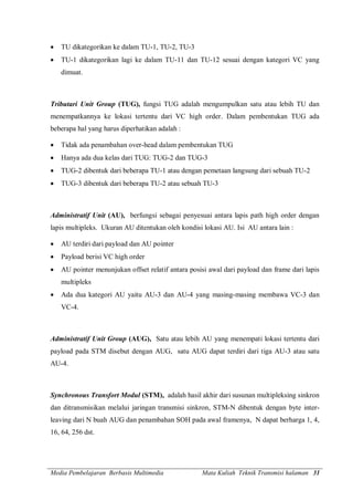 Media Pembelajaran Berbasis Multimedia Mata Kuliah Teknik Transmisi halaman 31
 TU dikategorikan ke dalam TU-1, TU-2, TU-3
 TU-1 dikategorikan lagi ke dalam TU-11 dan TU-12 sesuai dengan kategori VC yang
dimuat.
Tributari Unit Group (TUG), fungsi TUG adalah mengumpulkan satu atau lebih TU dan
menempatkannya ke lokasi tertentu dari VC high order. Dalam pembentukan TUG ada
beberapa hal yang harus diperhatikan adalah :
 Tidak ada penambahan over-head dalam pembentukan TUG
 Hanya ada dua kelas dari TUG: TUG-2 dan TUG-3
 TUG-2 dibentuk dari beberapa TU-1 atau dengan pemetaan langsung dari sebuah TU-2
 TUG-3 dibentuk dari beberapa TU-2 atau sebuah TU-3
Administratif Unit (AU), berfungsi sebagai penyesuai antara lapis path high order dengan
lapis multipleks. Ukuran AU ditentukan oleh kondisi lokasi AU. Isi AU antara lain :
 AU terdiri dari payload dan AU pointer
 Payload berisi VC high order
 AU pointer menunjukan offset relatif antara posisi awal dari payload dan frame dari lapis
multipleks
 Ada dua kategori AU yaitu AU-3 dan AU-4 yang masing-masing membawa VC-3 dan
VC-4.
Administratif Unit Group (AUG), Satu atau lebih AU yang menempati lokasi tertentu dari
payload pada STM disebut dengan AUG, satu AUG dapat terdiri dari tiga AU-3 atau satu
AU-4.
Synchronous Transfort Modul (STM), adalah hasil akhir dari susunan multipleksing sinkron
dan ditransmisikan melalui jaringan transmisi sinkron, STM-N dibentuk dengan byte inter-
leaving dari N buah AUG dan penambahan SOH pada awal framenya, N dapat berharga 1, 4,
16, 64, 256 dst.
 