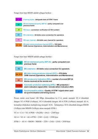Media Pembelajaran Berbasis Multimedia Mata Kuliah Teknik Transmisi halaman 34
Fungsi byte byte RSOH adalah sebagai berikut :
Fungsi byte byte MSOH adalah sebagai berikut :
Proses mulai awal kanal 140 Mbps dimasukkan ke C-4, untuk menjadi VC-4 ditambah
dengan VC-4 POH (1x9byte), VC-4 ditambah dengan AU-4 PTR (1x9byte) menjadi AU-4,
kemudian dilakukan multiplexing menjadi AUG. Selanjutnya AUG ditambah dengan RSOH
(3x9byte) dan MSOH (5x9byte) akan menjadi STM-1.
VC-4 = C-4 + VC-4 POH = (9x260) + (9x1) = 2349 byte
AU-4 = VC-4 + AU-4 PTR = 2349 + (1x9) = 2358 byte
STM-1 = AU-4 + RSOH + MSOH = 2358 + (3x9) + (5x9) = 2430 byte
 