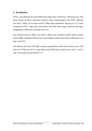 Media Pembelajaran Berbasis Multimedia Mata Kuliah Teknik Transmisi halaman 44
4. Kesimpulan.
STM-1 yang dibentuk dari kanal PDH Eropa dapat berisi 1440 kanal, 1890 kanal atau 1920
kanal. Namun demikian sebenarnya effisiensi paling menguntungkan jika STM-1 dibentuk
dari kanal 2 Mbps, hal ini karena kanal 2 Mbps dapat dimasukkan langsung ke C-12 untuk
membentuk STM-1, tidak perlu memerlukan orde PDH lebih tinggi berikutnya dan dapat
menghasilkan 1890 kanal @ 64 kbps atau 63 E1.
Jika dimasuki kanal 34 Mbps, dari kanal 2 Mbps harus dinaikkan terlebih dahulu melalui
kanal 8 Mbps, sedangkan hasilnya hanya akan didapat jumlah kanal sebesar 1440 kanal @ 64
kbps, atau 48 E1.
Jika dibentuk dari kanal 140 Mbps memang menghasilkan jumlah kanal terbesar yaitu 1920
kanal @ 64 kbps atau 64 E1, tetapi dalam kanal PDH harus melalui proses orde 1, orde 2,
orde 3 dan hasilnya hanya berbeda 1 E1.
 