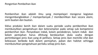 Pengertian Pembeihan ikan
Pembenihan ikan adalah ilmu yang mempelajari mengenai kegiatan
mengembangbiakkan / memperbanyak / membenihkan ikan secara alami,
semi buatan dan buatan.
Siklus produksi benih ikan dalam suatu periode usaha pembenihan ikan
membutuhkan pengetahuan dan keterampilan pada setiap sub kompetensi
pembenihan ikan. Penyediaan induk, kolam pendederan, kolam induk dan
kolam pemijahan harus dihitung berdasarkan skala usaha dengan
pertimbangan jenis ikan yang di pelihara. Setiap jenis ikan memiliki sifat dan
kebiasaan berbeda baik dalam pemijahan, pakan dan habitat sehingga
membutuhkan pengetahuan perilaku setiap jenis ikan.
 