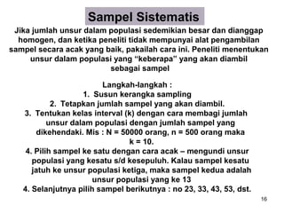 Sampel Sistematis
 Jika jumlah unsur dalam populasi sedemikian besar dan dianggap
  homogen, dan ketika peneliti tidak mempunyai alat pengambilan
sampel secara acak yang baik, pakailah cara ini. Peneliti menentukan
     unsur dalam populasi yang “keberapa” yang akan diambil
                         sebagai sampel

                          Langkah-langkah :
                    1. Susun kerangka sampling
            2. Tetapkan jumlah sampel yang akan diambil.
   3. Tentukan kelas interval (k) dengan cara membagi jumlah
           unsur dalam populasi dengan jumlah sampel yang
       dikehendaki. Mis : N = 50000 orang, n = 500 orang maka
                                k = 10.
    4. Pilih sampel ke satu dengan cara acak – mengundi unsur
      populasi yang kesatu s/d kesepuluh. Kalau sampel kesatu
      jatuh ke unsur populasi ketiga, maka sampel kedua adalah
                       unsur populasi yang ke 13
   4. Selanjutnya pilih sampel berikutnya : no 23, 33, 43, 53, dst.
                                                                      16
 