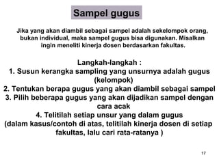 Sampel gugus
   Jika yang akan diambil sebagai sampel adalah sekelompok orang,
    bukan individual, maka sampel gugus bisa digunakan. Misalkan
           ingin meneliti kinerja dosen berdasarkan fakultas.

                        Langkah-langkah :
  1. Susun kerangka sampling yang unsurnya adalah gugus
                             (kelompok)
2. Tentukan berapa gugus yang akan diambil sebagai sampel
3. Pilih beberapa gugus yang akan dijadikan sampel dengan
                              cara acak
          4. Telitilah setiap unsur yang dalam gugus
(dalam kasus/contoh di atas, telitilah kinerja dosen di setiap
                 fakultas, lalu cari rata-ratanya )

                                                              17
 