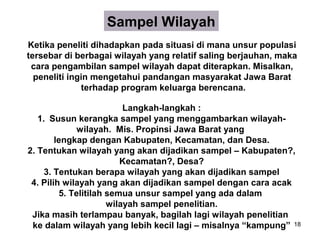 Sampel Wilayah
Ketika peneliti dihadapkan pada situasi di mana unsur populasi
tersebar di berbagai wilayah yang relatif saling berjauhan, maka
 cara pengambilan sampel wilayah dapat diterapkan. Misalkan,
  peneliti ingin mengetahui pandangan masyarakat Jawa Barat
              terhadap program keluarga berencana.

                           Langkah-langkah :
   1. Susun kerangka sampel yang menggambarkan wilayah-
               wilayah. Mis. Propinsi Jawa Barat yang
        lengkap dengan Kabupaten, Kecamatan, dan Desa.
2. Tentukan wilayah yang akan dijadikan sampel – Kabupaten?,
                          Kecamatan?, Desa?
     3. Tentukan berapa wilayah yang akan dijadikan sampel
 4. Pilih wilayah yang akan dijadikan sampel dengan cara acak
          5. Telitilah semua unsur sampel yang ada dalam
                       wilayah sampel penelitian.
 Jika masih terlampau banyak, bagilah lagi wilayah penelitian
 ke dalam wilayah yang lebih kecil lagi – misalnya “kampung” 18
 