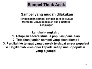 Sampel Tidak Acak

           Sampel yang mudah dilakukan
           Pengambilan sampel dengan cara ini cukup
             Memadai untuk penelitian yang sifatnya
                         penjajagan


                    Langkah-langkah :
      1. Tetapkan secara khusus populasi penelitian
       2. Tetapkan jumlah sampel yang akan diambil
3. Pergilah ke tempat yang banyak terdapat unsur populasi
  4. Bagikanlah kuesioner kepada setiap unsur populasi
                       yang dijumpai



                                                      19
 