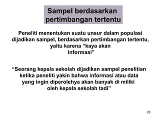 Sampel berdasarkan
            pertimbangan tertentu
   Peneliti menentukan suatu unsur dalam populasi
dijadikan sampel, berdasarkan pertimbangan tertentu,
               yaitu karena “kaya akan
                      informasi”


“Seorang kepala sekolah dijadikan sampel penelitian
  ketika peneliti yakin bahwa informasi atau data
   yang ingin diperolehya akan banyak di miliki
             oleh kepala sekolah tadi”



                                                      20
 