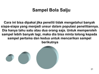 Sampel Bola Salju

  Cara ini bisa dipakai jika peneliti tidak mengetahui banyak
siapa-siapa yang menjadi unsur dalam populasi penelitiannya.
 Dia hanya tahu satu atau dua orang saja. Untuk memperoleh
sampel lebih banyak lagi, maka dia bisa minta tolong kepada
    sampel pertama dan kedua untuk mencarikan sampel
                            berikutnya




                                                        21
 