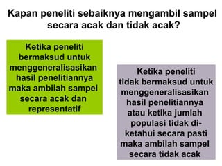 Kapan peneliti sebaiknya mengambil sampel
       secara acak dan tidak acak?

   Ketika peneliti
  bermaksud untuk
menggeneralisasikan         Ketika peneliti
 hasil penelitiannya   tidak bermaksud untuk
maka ambilah sampel     menggeneralisasikan
  secara acak dan        hasil penelitiannya
    representatif         atau ketika jumlah
                           populasi tidak di-
                         ketahui secara pasti
                       maka ambilah sampel
                          secara tidak acak 9
 