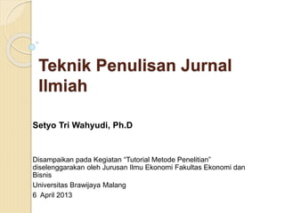 Teknik Penulisan Jurnal
Ilmiah
Setyo Tri Wahyudi, Ph.D
Disampaikan pada Kegiatan “Tutorial Metode Penelitian”
diselenggarakan oleh Jurusan Ilmu Ekonomi Fakultas Ekonomi dan
Bisnis
Universitas Brawijaya Malang
6 April 2013
 