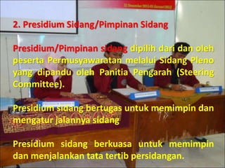 2. Presidium Sidang/Pimpinan Sidang
Presidium/Pimpinan sidang dipilih dari dan oleh
peserta Permusyawaratan melalui Sidang Pleno
yang dipandu oleh Panitia Pengarah (Steering
Committee).
Presidium sidang bertugas untuk memimpin dan
mengatur jalannya sidang
Presidium sidang berkuasa untuk memimpin
dan menjalankan tata tertib persidangan.
 