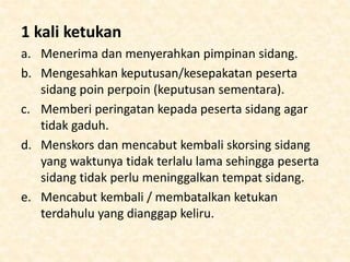 1 kali ketukan
a. Menerima dan menyerahkan pimpinan sidang.
b. Mengesahkan keputusan/kesepakatan peserta
sidang poin perpoin (keputusan sementara).
c. Memberi peringatan kepada peserta sidang agar
tidak gaduh.
d. Menskors dan mencabut kembali skorsing sidang
yang waktunya tidak terlalu lama sehingga peserta
sidang tidak perlu meninggalkan tempat sidang.
e. Mencabut kembali / membatalkan ketukan
terdahulu yang dianggap keliru.
 