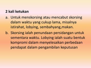 2 kali ketukan
a. Untuk menskorsing atau mencabut skorsing
dalam waktu yang cukup lama, misalnya
istirahat, lobying, sembahyang,makan.
b. Skorsing ialah penundaan persidangan untuk
sementara waktu. Lobying ialah suatu bentuk
kompromi dalam menyelesaikan perbedaan
pendapat dalam pengambilan keputusan
 