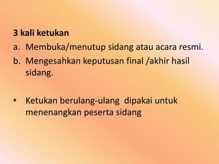 3 kali ketukan
a. Membuka/menutup sidang atau acara resmi.
b. Mengesahkan keputusan final /akhir hasil
sidang.
• Ketukan berulang-ulang dipakai untuk
menenangkan peserta sidang
 