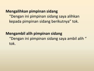 Mengalihkan pimpinan sidang
“Dengan ini pimpinan sidang saya alihkan
kepada pimpinan sidang berikutnya” tok.
Mengambil alih pimpinan sidang
“Dengan ini pimpinan sidang saya ambil alih “
tok.
 